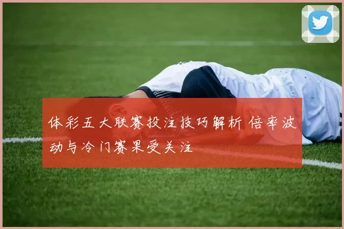 体彩五大联赛投注技巧解析 倍率波动与冷门赛果受关注