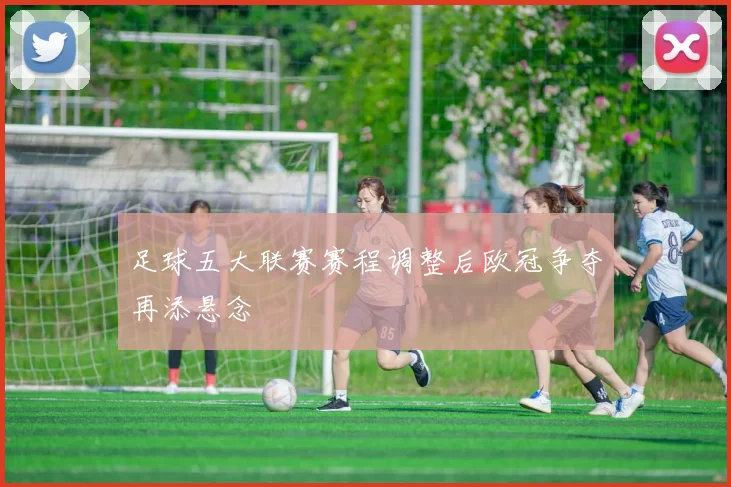 足球五大联赛赛程调整后欧冠争夺再添悬念